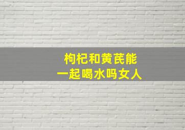 枸杞和黄芪能一起喝水吗女人