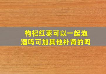 枸杞红枣可以一起泡酒吗可加其他补肾的吗