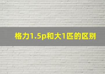 格力1.5p和大1匹的区别