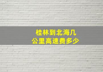 桂林到北海几公里高速费多少