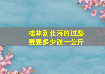 桂林到北海的过路费要多少钱一公斤