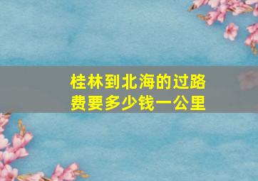 桂林到北海的过路费要多少钱一公里