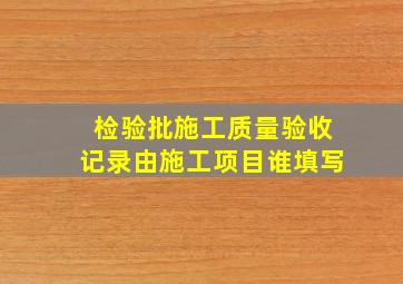 检验批施工质量验收记录由施工项目谁填写