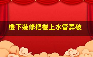 楼下装修把楼上水管弄破