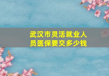 武汉市灵活就业人员医保要交多少钱