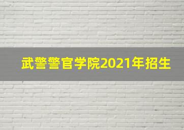 武警警官学院2021年招生