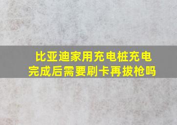 比亚迪家用充电桩充电完成后需要刷卡再拔枪吗