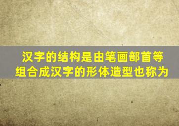 汉字的结构是由笔画部首等组合成汉字的形体造型也称为