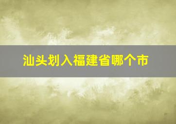 汕头划入福建省哪个市