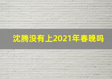 沈腾没有上2021年春晚吗