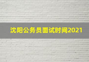 沈阳公务员面试时间2021