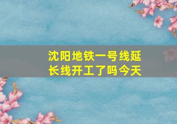 沈阳地铁一号线延长线开工了吗今天