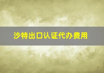 沙特出口认证代办费用