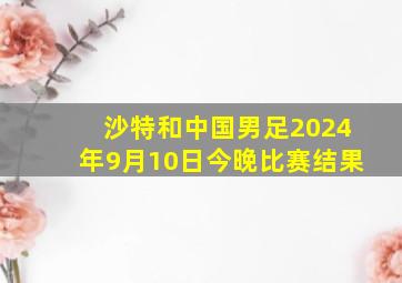 沙特和中国男足2024年9月10日今晚比赛结果