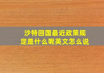 沙特回国最近政策规定是什么呢英文怎么说