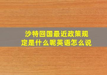 沙特回国最近政策规定是什么呢英语怎么说