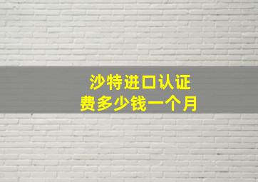 沙特进口认证费多少钱一个月