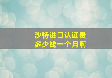 沙特进口认证费多少钱一个月啊