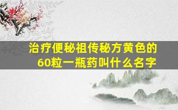 治疗便秘祖传秘方黄色的60粒一瓶药叫什么名字