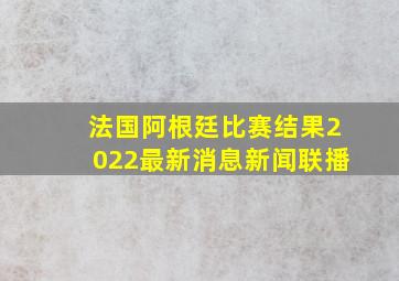 法国阿根廷比赛结果2022最新消息新闻联播