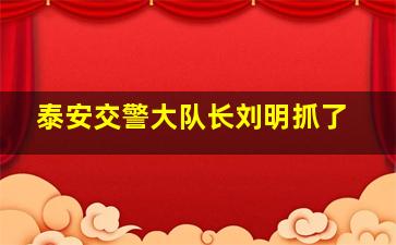 泰安交警大队长刘明抓了