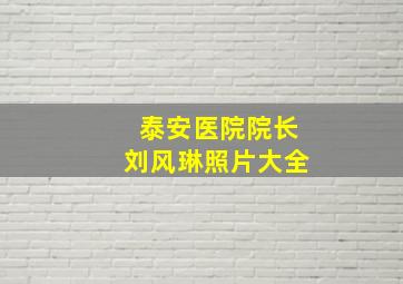 泰安医院院长刘风琳照片大全