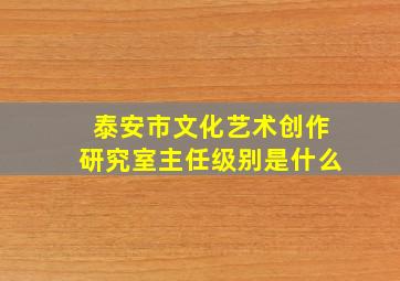 泰安市文化艺术创作研究室主任级别是什么