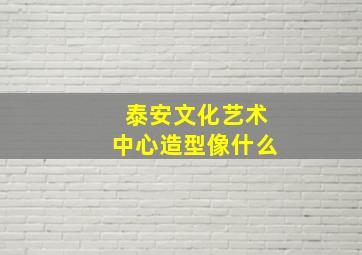 泰安文化艺术中心造型像什么