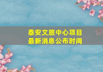 泰安文旅中心项目最新消息公布时间