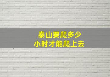 泰山要爬多少小时才能爬上去