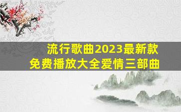 流行歌曲2023最新款免费播放大全爱情三部曲