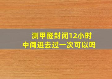 测甲醛封闭12小时中间进去过一次可以吗