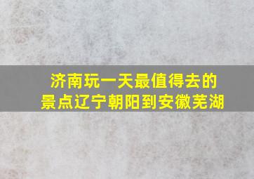 济南玩一天最值得去的景点辽宁朝阳到安徽芜湖