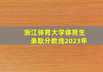 浙江体育大学体育生录取分数线2023年