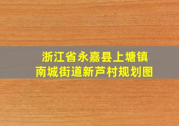 浙江省永嘉县上塘镇南城街道新芦村规划图