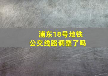 浦东18号地铁公交线路调整了吗