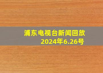 浦东电视台新闻回放2024年6.26号