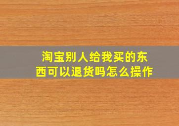 淘宝别人给我买的东西可以退货吗怎么操作