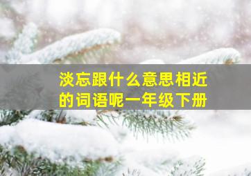 淡忘跟什么意思相近的词语呢一年级下册