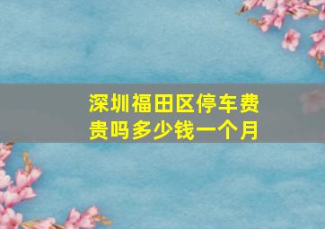 深圳福田区停车费贵吗多少钱一个月