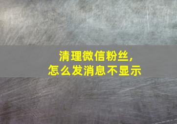 清理微信粉丝,怎么发消息不显示