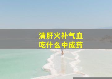 清肝火补气血吃什么中成药