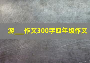 游___作文300字四年级作文