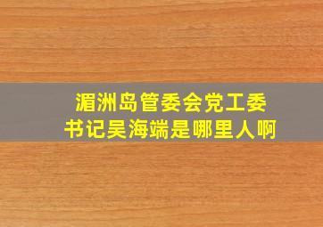 湄洲岛管委会党工委书记吴海端是哪里人啊