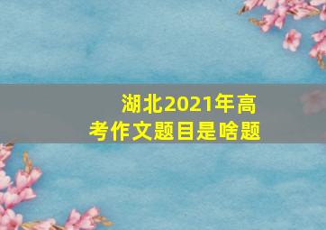 湖北2021年高考作文题目是啥题