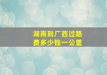 湖南到广西过路费多少钱一公里