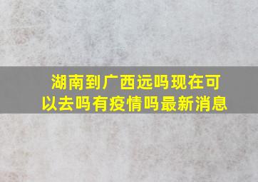 湖南到广西远吗现在可以去吗有疫情吗最新消息