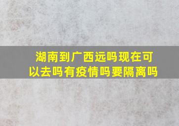 湖南到广西远吗现在可以去吗有疫情吗要隔离吗