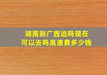 湖南到广西远吗现在可以去吗高速费多少钱