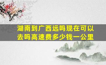 湖南到广西远吗现在可以去吗高速费多少钱一公里